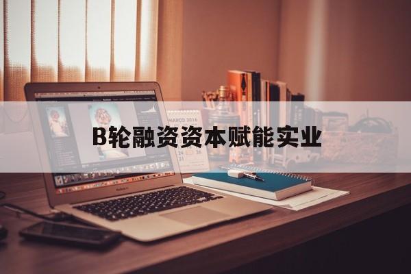 深圳市B轮融资资本赋能实业(b轮融资公司值得工作吗)