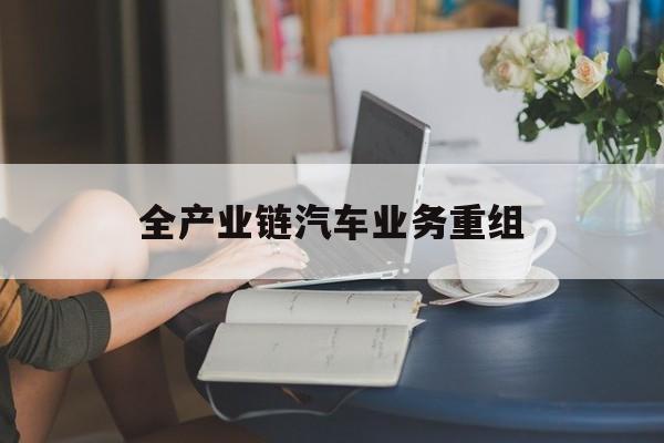 深圳市全产业链汽车业务重组(全产业链汽车业务重组的意义)